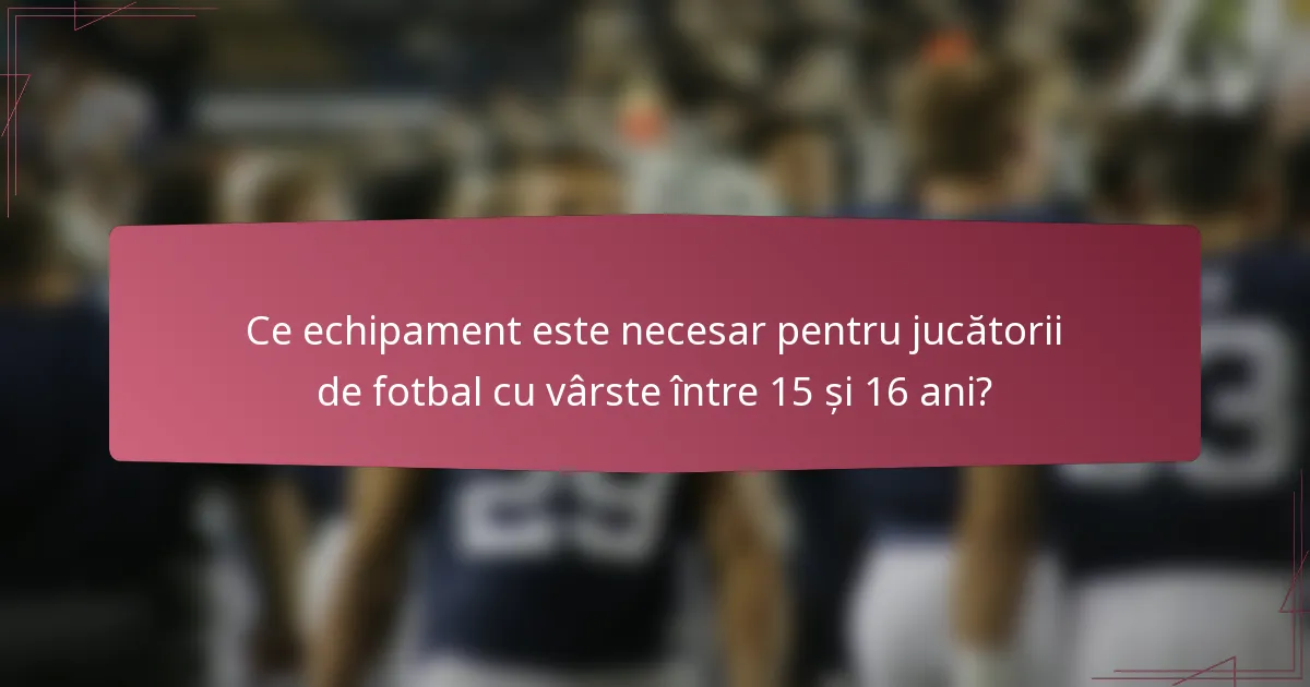 Ce echipament este necesar pentru jucătorii de fotbal cu vârste între 15 și 16 ani?
