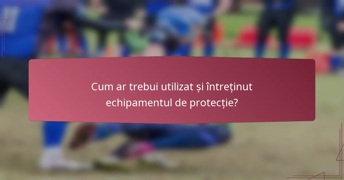 Cum ar trebui utilizat și întreținut echipamentul de protecție?