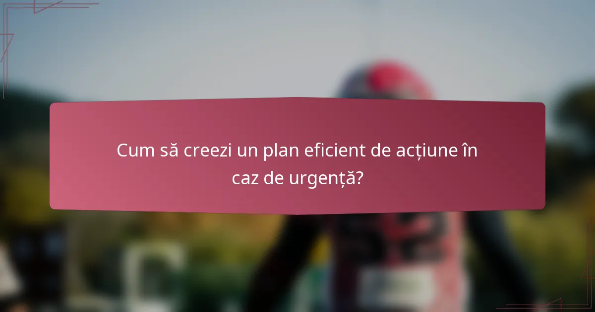 Cum să creezi un plan eficient de acțiune în caz de urgență?