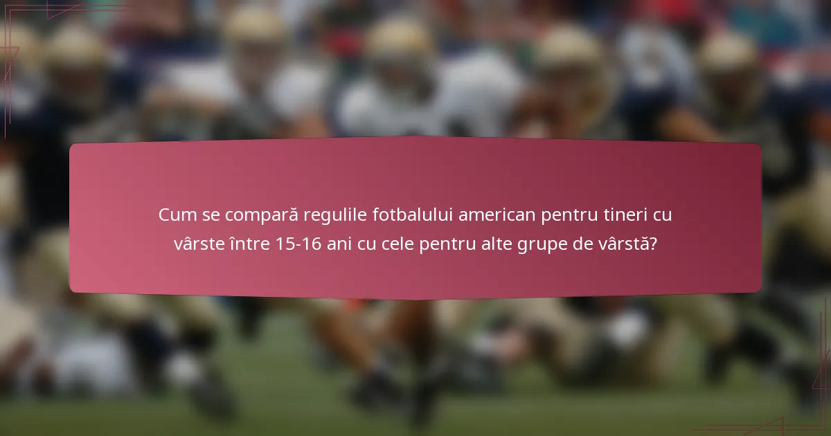 Cum se compară regulile fotbalului american pentru tineri cu vârste între 15-16 ani cu cele pentru alte grupe de vârstă?