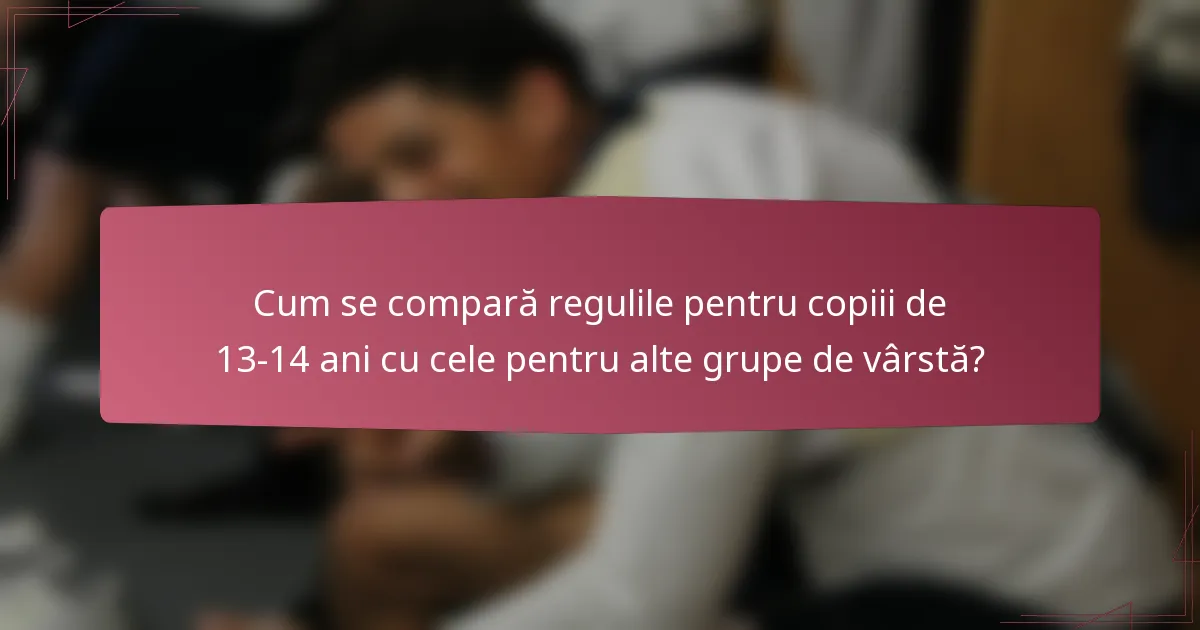 Cum se compară regulile pentru copiii de 13-14 ani cu cele pentru alte grupe de vârstă?